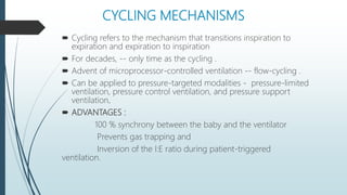CYCLING MECHANISMS
 Cycling refers to the mechanism that transitions inspiration to
expiration and expiration to inspiration
 For decades, -- only time as the cycling .
 Advent of microprocessor-controlled ventilation -- flow-cycling .
 Can be applied to pressure-targeted modalities - pressure-limited
ventilation, pressure control ventilation, and pressure support
ventilation.
 ADVANTAGES :
100 % synchrony between the baby and the ventilator
Prevents gas trapping and
Inversion of the I:E ratio during patient-triggered
ventilation.
 