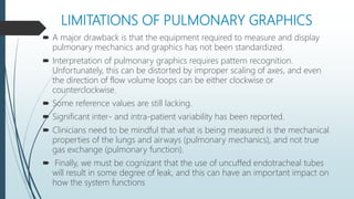 LIMITATIONS OF PULMONARY GRAPHICS
 A major drawback is that the equipment required to measure and display
pulmonary mechanics and graphics has not been standardized.
 Interpretation of pulmonary graphics requires pattern recognition.
Unfortunately, this can be distorted by improper scaling of axes, and even
the direction of flow volume loops can be either clockwise or
counterclockwise.
 Some reference values are still lacking.
 Significant inter- and intra-patient variability has been reported.
 Clinicians need to be mindful that what is being measured is the mechanical
properties of the lungs and airways (pulmonary mechanics), and not true
gas exchange (pulmonary function).
 Finally, we must be cognizant that the use of uncuffed endotracheal tubes
will result in some degree of leak, and this can have an important impact on
how the system functions
 