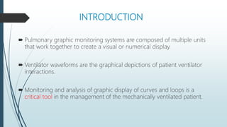 INTRODUCTION
 Pulmonary graphic monitoring systems are composed of multiple units
that work together to create a visual or numerical display.
 Ventilator waveforms are the graphical depictions of patient ventilator
interactions.
 Monitoring and analysis of graphic display of curves and loops is a
critical tool in the management of the mechanically ventilated patient.
 