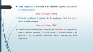  Static compliance is measured in the absence of gas flow, and is based
on plateau pressure:
Cstat = Vt / (Pplat - PEEP)
 Dynamic compliance is measure in the presence of gas flow, and is
based on peak pressure:
Cdyn = Vt / (Ppeak - PEEP)
 Conditions that stiffen the lung, therefore, will decrease both dynamic and
static compliance, whereas, conditions that produce airway narrowing will
produce a fall in dynamic compliance without affecting the static
compliance.
 