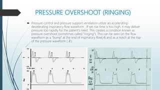 PRESSURE OVERSHOOT (RINGING)
 Pressure control and pressure support ventilation utilize an accelerating-
decelerating inspiratory flow waveform . If set rise time is too high, it may deliver
pressure too rapidly for the patient’s need. This creates a condition known as
pressure overshoot (sometimes called “ringing”). This can be seen on the flow
waveform as a “bump” at the end of inspiratory flow(A) and as a notch at the top
of the pressure waveform ( B ).
 
