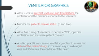 VENTILATOR GRAPHICS
 Allow users to interpret, evaluate, and troubleshoot the
ventilator and the patient’s response to the ventilator.
 Monitor the patient’s disease status (C and Raw).
 Allow fine tuning of ventilator to decrease WOB, optimize
ventilation, and maximize patient comfort.
 A skilled practitioner can use ventilator graphics to assess the
status of the patient’s lungs in the same way a cardiologist
uses an EKG to view the condition of the heart.
 