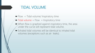 TIDAL VOLUME
 Flow = Tidal volume/ Inspiratory time
 Tidal volume = Flow × Inspiratory time
 When flow is graphed against inspiratory time, the area
under the curve will represent tidal volume.
 Exhaled tidal volumes will be identical to inhaled tidal
volumes (exceptions such as air leaks).
 