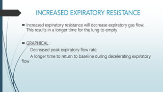 INCREASED EXPIRATORY RESISTANCE
 Increased expiratory resistance will decrease expiratory gas flow.
This results in a longer time for the lung to empty
 GRAPHICAL :
Decreased peak expiratory flow rate,
A longer time to return to baseline during decelerating expiratory
flow
 