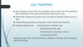 GAS TRAPPING
 Gas trapping occurs when the expiratory flow is less than the inspiratory
flow, resulting in more gas entering than leaving the lung
 Potentially dangerous situation that can lead to alveolar rupture and air
leak
 Decelerating expiratory component never reaches the baseline
 Possible adjustments -- decreasing the ventilator rate,
decreasing the flow rate,
shortening the inspiratory time, or
increasing the PEEP
,
depending upon the clinical condition, ventilator modality, and underlying
pathophysiology.
 
