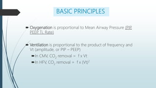 BASIC PRINCIPLES
 Oxygenation is proportional to Mean Airway Pressure (PIP
,
PEEP
, Ti, Rate)
 Ventilation is proportional to the product of frequency and
Vt (amplitude, or PIP – PEEP)
In CMV, CO2
removal = f x Vt
In HFV, CO2
removal = f x (Vt)2
 