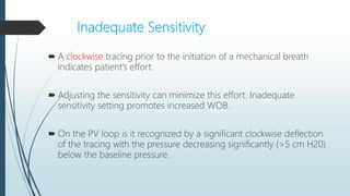 Inadequate Sensitivity
 A clockwise tracing prior to the initiation of a mechanical breath
indicates patient’s effort.
 Adjusting the sensitivity can minimize this effort. Inadequate
sensitivity setting promotes increased WOB.
 On the PV loop is it recognized by a significant clockwise deflection
of the tracing with the pressure decreasing significantly (>5 cm H20)
below the baseline pressure.
 