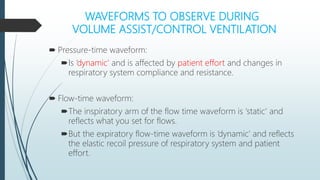 WAVEFORMS TO OBSERVE DURING
VOLUME ASSIST/CONTROL VENTILATION
 Pressure-time waveform:
Is ‘dynamic’ and is affected by patient effort and changes in
respiratory system compliance and resistance.
 Flow-time waveform:
The inspiratory arm of the flow time waveform is ‘static’ and
reflects what you set for flows.
But the expiratory flow-time waveform is ‘dynamic’ and reflects
the elastic recoil pressure of respiratory system and patient
effort.
 
