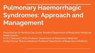 Pulmonary Haemorrhagic
Syndromes: Approach and
Management
Presented by: Dr Harshita Das (Junior Resident Department of Respiratory Medicine)
Moderated by:
Dr R.G. Nautiyal ( HOD; Professor Department of Respiratory Medicine)
Dr Ravi Kumar Sharma (Assistant Professor Department of Respiratory Medicine)
 