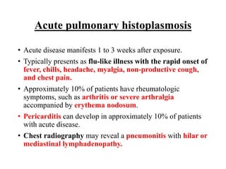 Acute pulmonary histoplasmosis
• Acute disease manifests 1 to 3 weeks after exposure.
• Typically presents as flu-like illness with the rapid onset of
fever, chills, headache, myalgia, non-productive cough,
and chest pain.
• Approximately 10% of patients have rheumatologic
symptoms, such as arthritis or severe arthralgia
accompanied by erythema nodosum.
• Pericarditis can develop in approximately 10% of patients
with acute disease.
• Chest radiography may reveal a pneumonitis with hilar or
mediastinal lymphadenopathy.
 