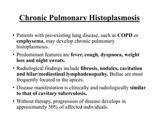 Chronic Pulmonary Histoplasmosis
• Patients with pre-existing lung disease, such as COPD or
emphysema, may develop chronic pulmonary
histoplasmosis.
• Predominant features are fever, cough, dyspnoea, weight
loss and night sweats.
• Radiological findings include fibrosis, nodules, cavitation
and hilar/mediastinal lymphadenopathy. Bullae are most
frequently located in the apices.
• Disease manifestation is clinically and radiologically similar
to that of cavitary tuberculosis.
• Without therapy, progression of disease develops in
approximately 50% of affected individuals.
 