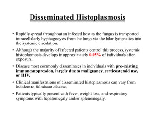 Disseminated Histoplasmosis
• Rapidly spread throughout an infected host as the fungus is transported
intracellularly by phagocytes from the lungs via the hilar lymphatics into
the systemic circulation.
• Although the majority of infected patients control this process, systemic
histoplasmosis develops in approximately 0.05% of individuals after
exposure.
• Disease most commonly disseminates in individuals with pre-existing
immunosuppression, largely due to malignancy, corticosteroid use,
or HIV.
• Clinical manifestations of disseminated histoplasmosis can vary from
indolent to fulminant disease.
• Patients typically present with fever, weight loss, and respiratory
symptoms with hepatomegaly and/or splenomegaly.
 