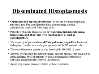 Disseminated Histoplasmosis
• Cutaneous and mucous membrane lesions are not uncommon and
patients should be considered to have disseminated disease if
Histoplasma is isolated from these sites.
• Patients with acute disease often have anemia, thrombocytopenia,
leukopenia, and abnormal liver function tests as well as
coagulopathies.
• The majority of patients have diffuse pulmonary opacities, but chest
radiographs can be unrevealing in approximately 30% of patients.
• The central nervous system can be involved in 10–20% of cases.
• Adrenal dysfunction, including bilateral adrenal masses, may develop in
approximately 50% of patients with disseminated histoplasmosis,
although adrenal insufficiency is uncommon.
• Acute progressive disease is lethal without treatment.
 