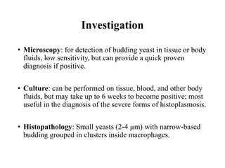 Investigation
• Microscopy: for detection of budding yeast in tissue or body
fluids, low sensitivity, but can provide a quick proven
diagnosis if positive.
• Culture: can be performed on tissue, blood, and other body
fluids, but may take up to 6 weeks to become positive; most
useful in the diagnosis of the severe forms of histoplasmosis.
• Histopathology: Small yeasts (2-4 µm) with narrow-based
budding grouped in clusters inside macrophages.
 