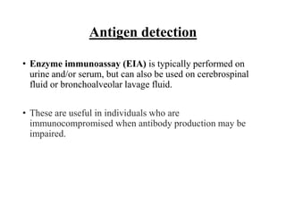 Antigen detection
• Enzyme immunoassay (EIA) is typically performed on
urine and/or serum, but can also be used on cerebrospinal
fluid or bronchoalveolar lavage fluid.
• These are useful in individuals who are
immunocompromised when antibody production may be
impaired.
 