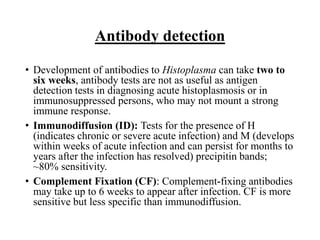 Antibody detection
• Development of antibodies to Histoplasma can take two to
six weeks, antibody tests are not as useful as antigen
detection tests in diagnosing acute histoplasmosis or in
immunosuppressed persons, who may not mount a strong
immune response.
• Immunodiffusion (ID): Tests for the presence of H
(indicates chronic or severe acute infection) and M (develops
within weeks of acute infection and can persist for months to
years after the infection has resolved) precipitin bands;
~80% sensitivity.
• Complement Fixation (CF): Complement-fixing antibodies
may take up to 6 weeks to appear after infection. CF is more
sensitive but less specific than immunodiffusion.
 