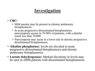 Investigation
• CBC:
• Mild anemia may be present in chronic pulmonary
histoplasmosis.
• In acute progressive disseminated histoplasmosis,
pancytopenia occurs in 70-90% of patients, with a platelet
count less than 70,000.
• Pancytopenia may occur at a lower rate in chronic progressive
disseminated histoplasmosis.
• Alkaline phosphatase: levels are elevated in acute
progressive disseminated histoplasmosis and chronic
pulmonary histoplasmosis.
• Lactate dehydrogenase: Marked elevations in levels may
be seen in AIDS patients with disseminated histoplasmosis.
 