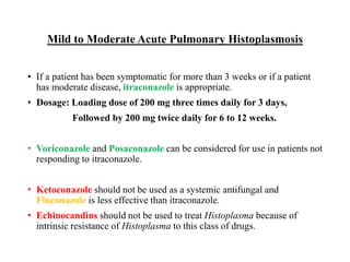 Mild to Moderate Acute Pulmonary Histoplasmosis
• If a patient has been symptomatic for more than 3 weeks or if a patient
has moderate disease, itraconazole is appropriate.
• Dosage: Loading dose of 200 mg three times daily for 3 days,
Followed by 200 mg twice daily for 6 to 12 weeks.
• Voriconazole and Posaconazole can be considered for use in patients not
responding to itraconazole.
• Ketoconazole should not be used as a systemic antifungal and
Fluconazole is less effective than itraconazole.
• Echinocandins should not be used to treat Histoplasma because of
intrinsic resistance of Histoplasma to this class of drugs.
 