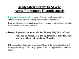Moderately Severe to Severe
Acute Pulmonary Histoplasmosis
• Liposomal amphotericin is more effective than itraconazole in
clearance of Histoplasma in experimental histoplasmosis.
• Liposomal amphotericin is favoured over the conventional deoxycholate
formulations because of less toxic.
• Dosage: Liposomal amphotericin 3 to 5 mg/kg daily for 1 to 2 weeks,
Followed by itraconazole 200 mg three times daily for 3 days
and then 200 mg twice daily for 12 weeks.
• If liposomal amphotericin is not available or if the patient is at low risk
for nephrotoxicity, 0.7 to 1 mg/kg deoxycholate amphotericin should be
used.
 