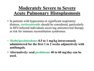 Moderately Severe to Severe
Acute Pulmonary Histoplasmosis
• In patients with hypoxemia or significant respiratory
distress, corticosteroids should be considered, particularly
in HIV-infected individuals receiving antiretroviral therapy
at risk for immune reconstitution syndromes.
• Methylprednisolone: 0.5 to 1 mg/kg intravenously
administered for the first 1 to 2 weeks adjunctively with
antifungals.
• Alternatively: oral prednisone 40 to 60 mg/day can be
used.
 