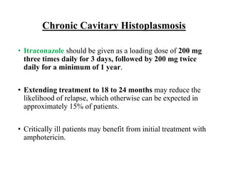 Chronic Cavitary Histoplasmosis
• Itraconazole should be given as a loading dose of 200 mg
three times daily for 3 days, followed by 200 mg twice
daily for a minimum of 1 year.
• Extending treatment to 18 to 24 months may reduce the
likelihood of relapse, which otherwise can be expected in
approximately 15% of patients.
• Critically ill patients may benefit from initial treatment with
amphotericin.
 