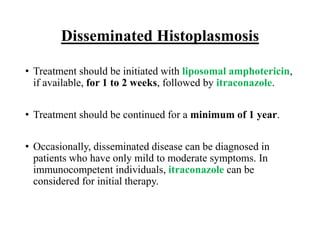 Disseminated Histoplasmosis
• Treatment should be initiated with liposomal amphotericin,
if available, for 1 to 2 weeks, followed by itraconazole.
• Treatment should be continued for a minimum of 1 year.
• Occasionally, disseminated disease can be diagnosed in
patients who have only mild to moderate symptoms. In
immunocompetent individuals, itraconazole can be
considered for initial therapy.
 