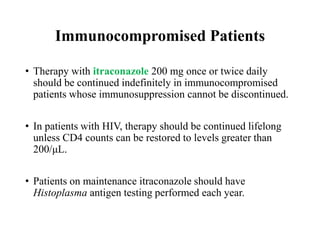 Immunocompromised Patients
• Therapy with itraconazole 200 mg once or twice daily
should be continued indefinitely in immunocompromised
patients whose immunosuppression cannot be discontinued.
• In patients with HIV, therapy should be continued lifelong
unless CD4 counts can be restored to levels greater than
200/μL.
• Patients on maintenance itraconazole should have
Histoplasma antigen testing performed each year.
 