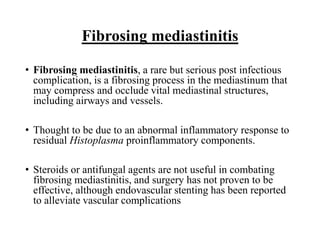 Fibrosing mediastinitis
• Fibrosing mediastinitis, a rare but serious post infectious
complication, is a fibrosing process in the mediastinum that
may compress and occlude vital mediastinal structures,
including airways and vessels.
• Thought to be due to an abnormal inflammatory response to
residual Histoplasma proinflammatory components.
• Steroids or antifungal agents are not useful in combating
fibrosing mediastinitis, and surgery has not proven to be
effective, although endovascular stenting has been reported
to alleviate vascular complications
 
