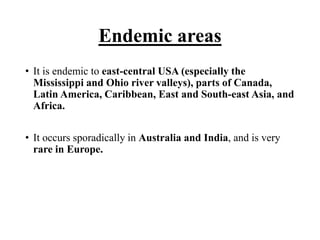 Endemic areas
• It is endemic to east-central USA (especially the
Mississippi and Ohio river valleys), parts of Canada,
Latin America, Caribbean, East and South-east Asia, and
Africa.
• It occurs sporadically in Australia and India, and is very
rare in Europe.
 