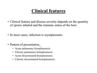 Clinical features
• Clinical feature and disease severity depends on the quantity
of spores inhaled and the immune status of the host.
• In most cases, infection is asymptomatic.
• Pattern of presentation_
• Acute pulmonary histoplasmosis
• Chronic pulmonary histoplasmosis
• Acute disseminated histoplasmosis
• Chronic disseminated histoplasmosis
 