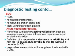 Diagnostic Testing contd…
ECG-
 RVH,
 right atrial enlargement,
 right bundle branch block, and
 right ventricular strain pattern
Acute vasodilator testing.-
 Performed with a short-acting vasodilator, such as
intravenous adenosine, intravenous epoprostenol, or
inhaled nitric oxide
 Definition of a responder is decrease in mPAP by ≥10
mm Hg to an absolute level ≤ 40 mm Hg without a
decrese in CO.
 responders are considered for long-term treatment with
CCBs.
 