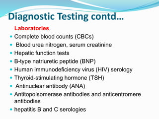 Diagnostic Testing contd…
Laboratories
 Complete blood counts (CBCs)
 Blood urea nitrogen, serum creatinine
 Hepatic function tests
 B-type natriuretic peptide (BNP)
 Human immunodeficiency virus (HIV) serology
 Thyroid-stimulating hormone (TSH)
 Antinuclear antibody (ANA)
 Antitopoisomerase antibodies and anticentromere
antibodies
 hepatitis B and C serologies
 