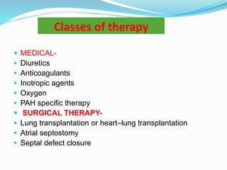 Classes of therapy
 MEDICAL-
 Diuretics
 Anticoagulants
 Inotropic agents
 Oxygen
 PAH specific therapy
 SURGICAL THERAPY-
 Lung transplantation or heart–lung transplantation
 Atrial septostomy
 Septal defect closure
 