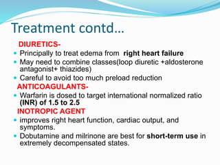 Treatment contd…
DIURETICS-
 Principally to treat edema from right heart failure
 May need to combine classes(loop diuretic +aldosterone
antagonist+ thiazides)
 Careful to avoid too much preload reduction
ANTICOAGULANTS-
 Warfarin is dosed to target international normalized ratio
(INR) of 1.5 to 2.5
INOTROPIC AGENT
 improves right heart function, cardiac output, and
symptoms.
 Dobutamine and milrinone are best for short-term use in
extremely decompensated states.
 