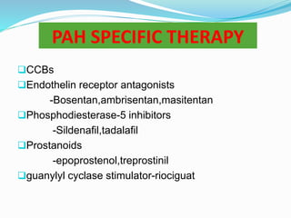 PAH SPECIFIC THERAPY
CCBs
Endothelin receptor antagonists
-Bosentan,ambrisentan,masitentan
Phosphodiesterase-5 inhibitors
-Sildenafil,tadalafil
Prostanoids
-epoprostenol,treprostinil
guanylyl cyclase stimulator-riociguat
 