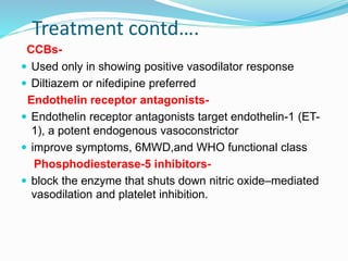 Treatment contd….
CCBs-
 Used only in showing positive vasodilator response
 Diltiazem or nifedipine preferred
Endothelin receptor antagonists-
 Endothelin receptor antagonists target endothelin-1 (ET-
1), a potent endogenous vasoconstrictor
 improve symptoms, 6MWD,and WHO functional class
Phosphodiesterase-5 inhibitors-
 block the enzyme that shuts down nitric oxide–mediated
vasodilation and platelet inhibition.
 