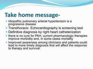 Take home message-
 Idiopathic pulmonary arterial hypertension is a
progressive disease
 Transthoracic Echocardiography is screening test
 Definitive diagnosis by right heart catheterization
 there is no cure for PAH, current pharmacologic therapies
improve morbidity and, in some cases mortality
 Improved awareness among clinicians and patients could
lead to more timely diagnosis that will affect the response
to therapy and survival.
 
