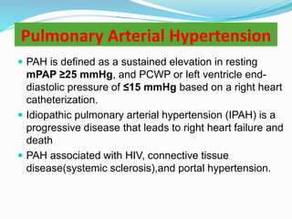 Pulmonary Arterial Hypertension
 PAH is defined as a sustained elevation in resting
mPAP ≥25 mmHg, and PCWP or left ventricle end-
diastolic pressure of ≤15 mmHg based on a right heart
catheterization.
 Idiopathic pulmonary arterial hypertension (IPAH) is a
progressive disease that leads to right heart failure and
death
 PAH associated with HIV, connective tissue
disease(systemic sclerosis),and portal hypertension.
 