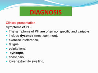 DIAGNOSIS
Clinical presentation-
Symptoms of PH-
 The symptoms of PH are often nonspecific and variable
 include dyspnea (most common),
 exercise intolerance,
 fatigue,
 palpitations,
 syncope,
 chest pain,
 lower extremity swelling,
 