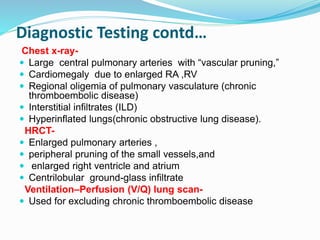 Diagnostic Testing contd…
Chest x-ray-
 Large central pulmonary arteries with “vascular pruning,”
 Cardiomegaly due to enlarged RA ,RV
 Regional oligemia of pulmonary vasculature (chronic
thromboembolic disease)
 Interstitial infiltrates (ILD)
 Hyperinflated lungs(chronic obstructive lung disease).
HRCT-
 Enlarged pulmonary arteries ,
 peripheral pruning of the small vessels,and
 enlarged right ventricle and atrium
 Centrilobular ground-glass infiltrate
Ventilation–Perfusion (V/Q) lung scan-
 Used for excluding chronic thromboembolic disease
 
