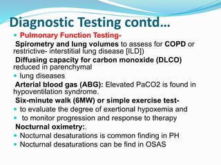 Diagnostic Testing contd…
 Pulmonary Function Testing-
Spirometry and lung volumes to assess for COPD or
restrictive- interstitial lung disease [ILD])
Diffusing capacity for carbon monoxide (DLCO)
reduced in parenchymal
 lung diseases
Arterial blood gas (ABG): Elevated PaCO2 is found in
hypoventilation syndrome.
Six-minute walk (6MW) or simple exercise test-
 to evaluate the degree of exertional hypoxemia and
 to monitor progression and response to therapy
Nocturnal oximetry:.
 Nocturnal desaturations is common finding in PH
 Nocturnal desaturations can be find in OSAS
 