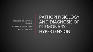 PATHOPHYSIOLOGY
AND DIAGNOSIS OF
PULMONARY
HYPERTENSION
PRESENTER: DR. SOPHIA C.
BROWNE
MODERATOR: DR. A AQUART
DATE: 10TH MAY 2021
 