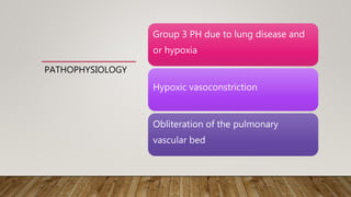 PATHOPHYSIOLOGY
Group 3 PH due to lung disease and
or hypoxia
Hypoxic vasoconstriction
Obliteration of the pulmonary
vascular bed
 