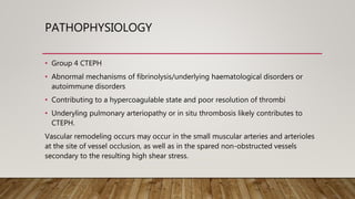 PATHOPHYSIOLOGY
• Group 4 CTEPH
• Abnormal mechanisms of fibrinolysis/underlying haematological disorders or
autoimmune disorders
• Contributing to a hypercoagulable state and poor resolution of thrombi
• Underyling pulmonary arteriopathy or in situ thrombosis likely contributes to
CTEPH.
Vascular remodeling occurs may occur in the small muscular arteries and arterioles
at the site of vessel occlusion, as well as in the spared non-obstructed vessels
secondary to the resulting high shear stress.
 