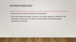 PATHOPHYSIOLOGY
• Group 5 PH with unclear multifactorial mechanisms
• Given the multiple etiologies of Group 5 PH, further research is needed to fully
characterize this group of conditions and elucidate the pathophysiologic
mechanisms of disease.
 