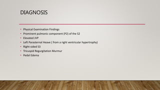 DIAGNOSIS
• Physical Examination Findings
• Prominent pulmonic component (P2) of the S2
• Elevated JVP
• Left Parasternal Heave ( from a right ventricular hypertrophy)
• Right-sided S3
• Tricuspid Regurgitation Murmur
• Pedal Edema
 
