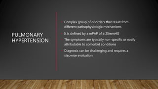 PULMONARY
HYPERTENSION
• Complex group of disorders that result from
different pathophysiologic mechanisms
• It is defined by a mPAP of ≥ 25mmHG
• The symptoms are typically non-specific or easily
attributable to comorbid conditions
• Diagnosis can be challenging and requires a
stepwise evaluation
 
