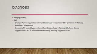 DIAGNOSIS
• Imaging Studies
• CXR
- Enlarged Pulmonary arteries with rapid tapering of vessels toward the periphery of the lungs
- Right heart enlargement
- Secondary PH caused by parenchymal lung disease, hyperinflation and bulbous disease
suggestive of COPD or increased interstitial lung markings suggestive of ILD.
 
