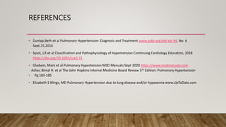REFERENCES
• Dunlap,Beth et al Pulmonary Hypertension: Diagnosis and Treatment www.aafp.org/afp Vol 94, No. 6
Sept,15,2016
• Sysol, J,R et al Classification and Pathophysiology of Hypertension Continuing Cardiology Education, 2018
https://doi.org/10.1002/cce2.71
• Gladwin, Mark et al Pulmonary Hypertension MSD Manuals Sept 2020 https://www.msdmanuals.com
. Ashar, Bimal H. et al The John Hopkins Internal Medicine Board Review 5th Edition: Pulmonary Hypertension
• Pg 183-185
• Elizabeth S Klings, MD Pulmonary Hypertension due to lung disease and/or hypoxemia www.UpToDate.com
 