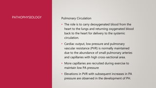 PATHOPHYSIOLOGY Pulmonary Circulation
• The role is to carry deoxygenated blood from the
heart to the lungs and returning oxygenated blood
back to the heart for delivery to the systemic
circulation.
• Cardiac output, low pressure and pulmonary
vascular resistance (PVR) is normally maintained
due to the abundance of small pulmonary arteries
and capillaries with high cross-sectional area.
• More capillaries are recruited during exercise to
maintain low PA pressure
• Elevations in PVR with subsequent increases in PA
pressure are observed in the development of PH.
 